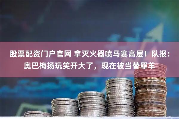 股票配资门户官网 拿灭火器喷马赛高层！队报：奥巴梅扬玩笑开大了，现在被当替罪羊