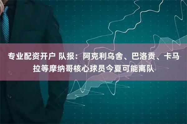 专业配资开户 队报：阿克利乌舍、巴洛贡、卡马拉等摩纳哥核心球员今夏可能离队
