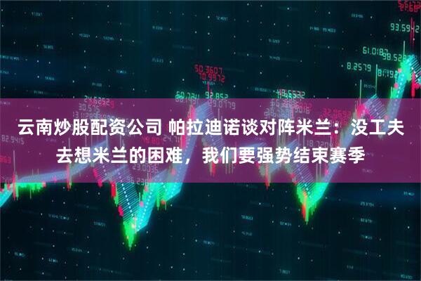 云南炒股配资公司 帕拉迪诺谈对阵米兰：没工夫去想米兰的困难，我们要强势结束赛季