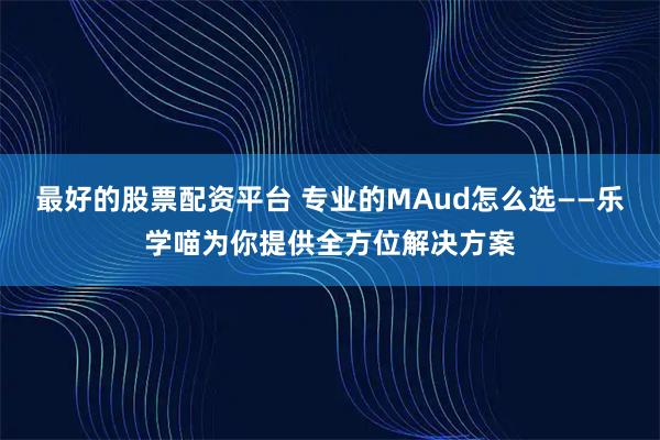 最好的股票配资平台 专业的MAud怎么选——乐学喵为你提供全方位解决方案
