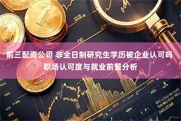 前三配资公司 非全日制研究生学历被企业认可吗 职场认可度与就业前景分析