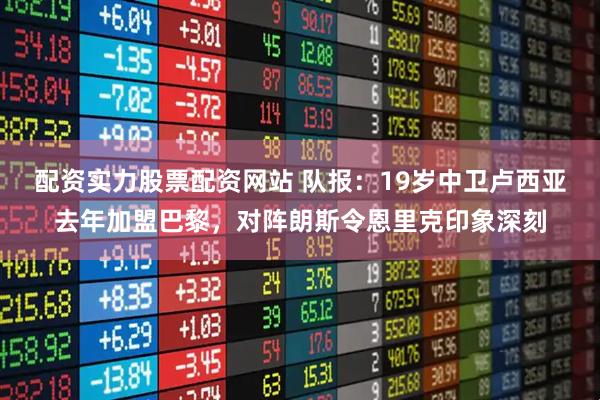 配资实力股票配资网站 队报：19岁中卫卢西亚去年加盟巴黎，对阵朗斯令恩里克印象深刻