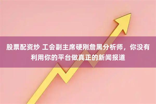 股票配资炒 工会副主席硬刚詹黑分析师，你没有利用你的平台做真正的新闻报道