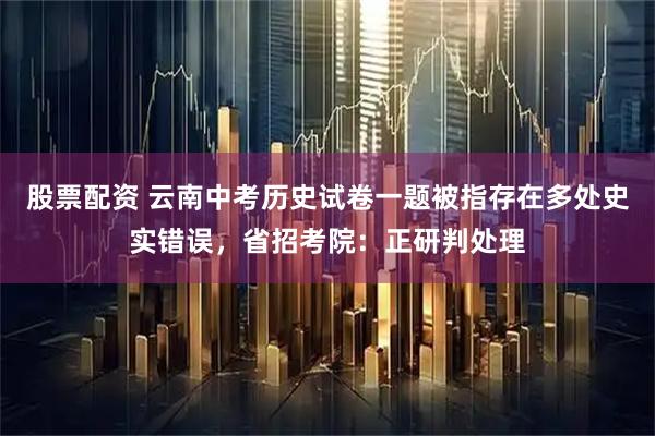 股票配资 云南中考历史试卷一题被指存在多处史实错误，省招考院：正研判处理