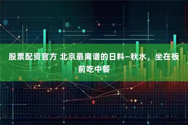 股票配资官方 北京最离谱的日料—秋水，坐在板前吃中餐