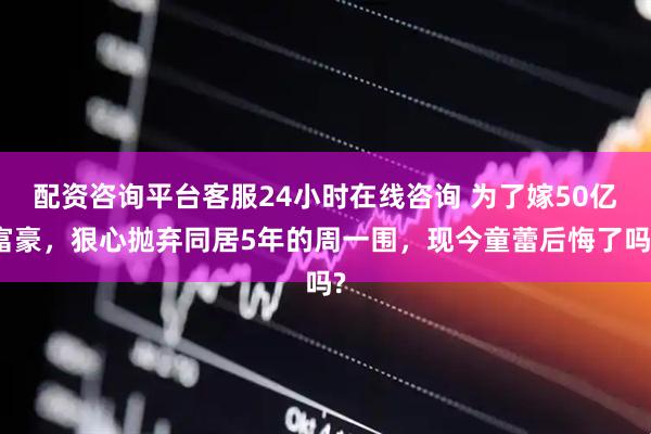 配资咨询平台客服24小时在线咨询 为了嫁50亿富豪，狠心抛弃同居5年的周一围，现今童蕾后悔了吗?