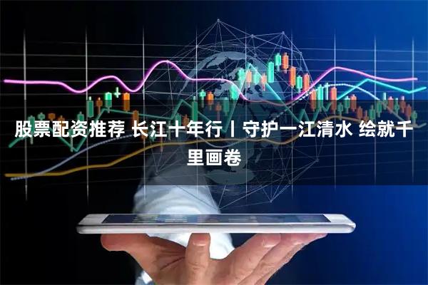 股票配资推荐 长江十年行丨守护一江清水 绘就千里画卷