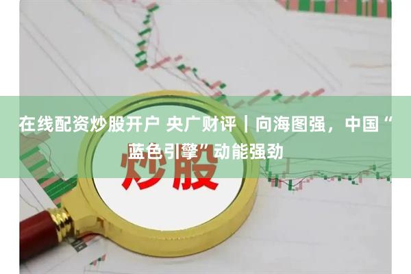 在线配资炒股开户 央广财评｜向海图强，中国“蓝色引擎”动能强劲