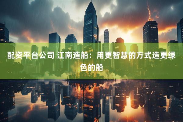 配资平台公司 江南造船：用更智慧的方式造更绿色的船