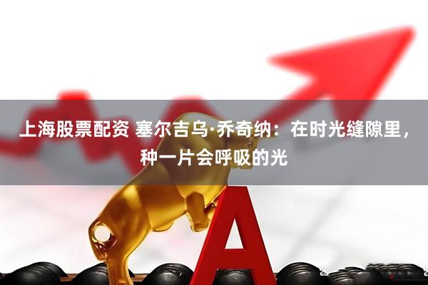 上海股票配资 塞尔吉乌·乔奇纳：在时光缝隙里，种一片会呼吸的光