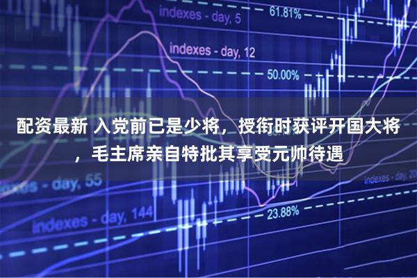 配资最新 入党前已是少将，授衔时获评开国大将，毛主席亲自特批其享受元帅待遇